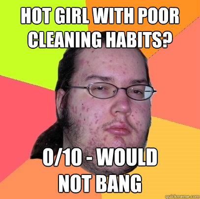 Hot girl with poor cleaning habits? 0/10 - WOULD           NOT BANG  Butthurt Dweller