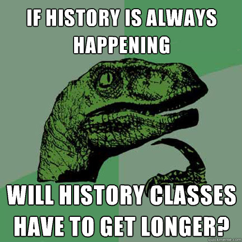 If history is always happening will history classes have to get longer?  Philosoraptor