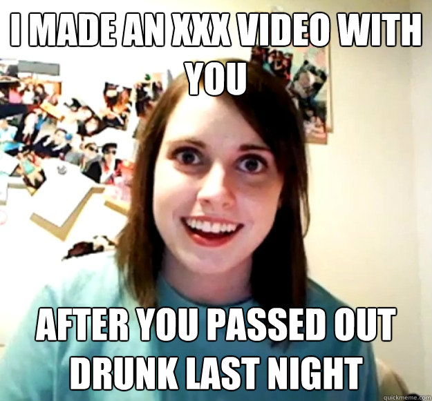 I made an XXX video with you After you passed out drunk last night  Overly Attached Girlfriend