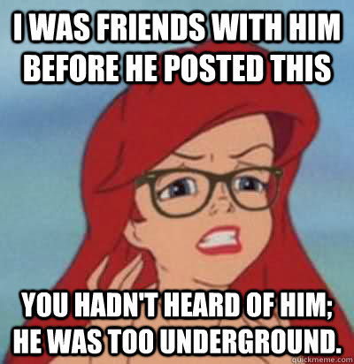 I was friends with him before he posted this You hadn't heard of him; he was too underground.  Hipster Ariel