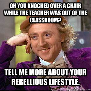 Oh you knocked over a chair while the teacher was out of the classroom? Tell me more about your rebellious lifestyle.  Condescending Wonka