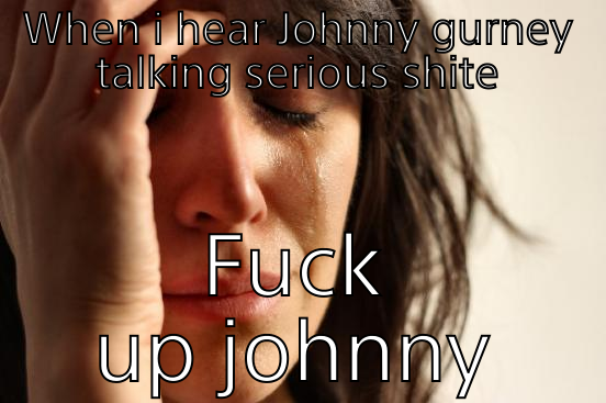 WHEN I HEAR JOHNNY GURNEY TALKING SERIOUS SHITE FUCK UP JOHNNY First World Problems