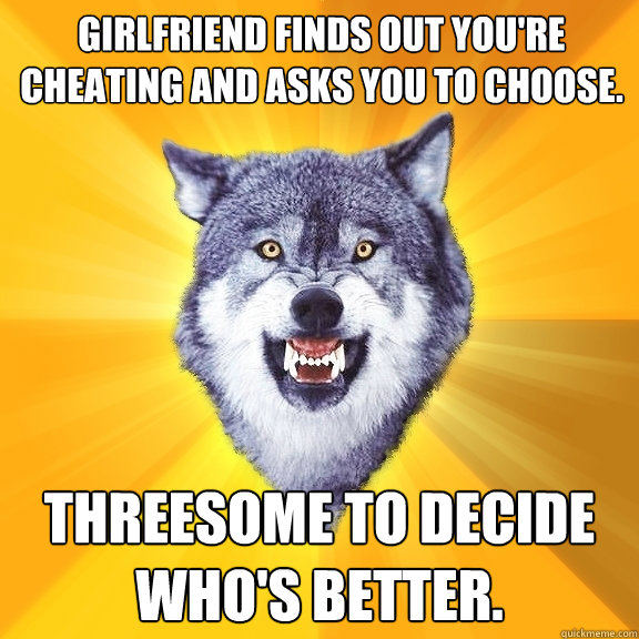 girlfriend finds out you're cheating and asks you to choose. threesome to decide who's better.  Courage Wolf