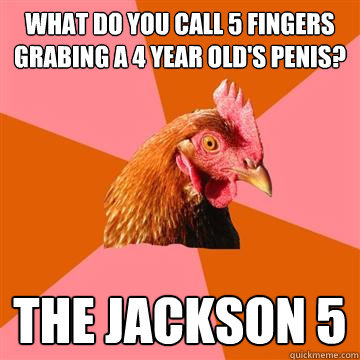 What do you call 5 fingers grabing a 4 year old's penis? the jackson 5  Anti-Joke Chicken