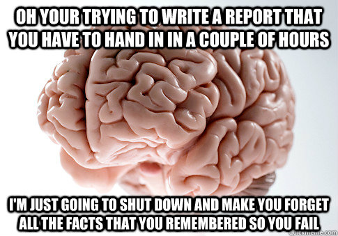 Oh your trying to write a report that you have to hand in in a couple of hours i'm just going to shut down and make you forget all the facts that you remembered so you fail  Scumbag Brain