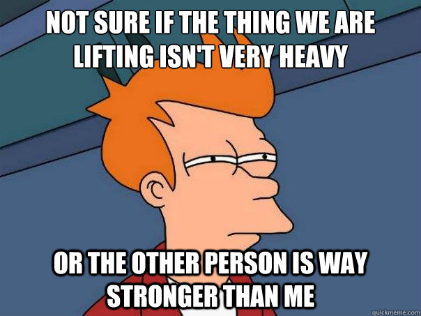 Not sure if the thing we are lifting isn't very heavy or the other person is way stronger than me  - Not sure if the thing we are lifting isn't very heavy or the other person is way stronger than me   Futurama Fry