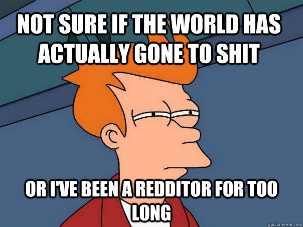 Not sure if the world has actually gone to shit Or I've been a redditor for too long  Futurama Fry