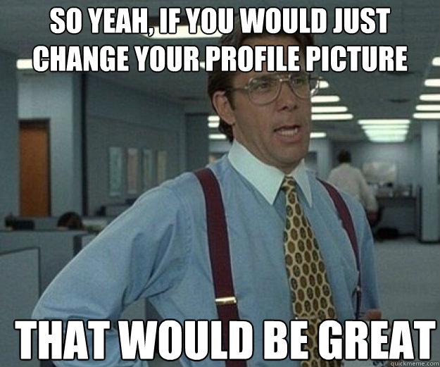 So yeah, if you would just change your profile picture THAT WOULD BE GREAT  that would be great