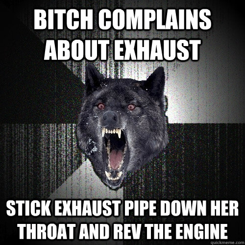 bitch complains about exhaust stick exhaust pipe down her throat and rev the engine - bitch complains about exhaust stick exhaust pipe down her throat and rev the engine  Insanity Wolf