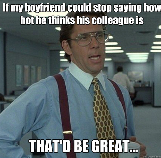 If my boyfriend could stop saying how hot he thinks his colleague is THAT'D BE GREAT...  