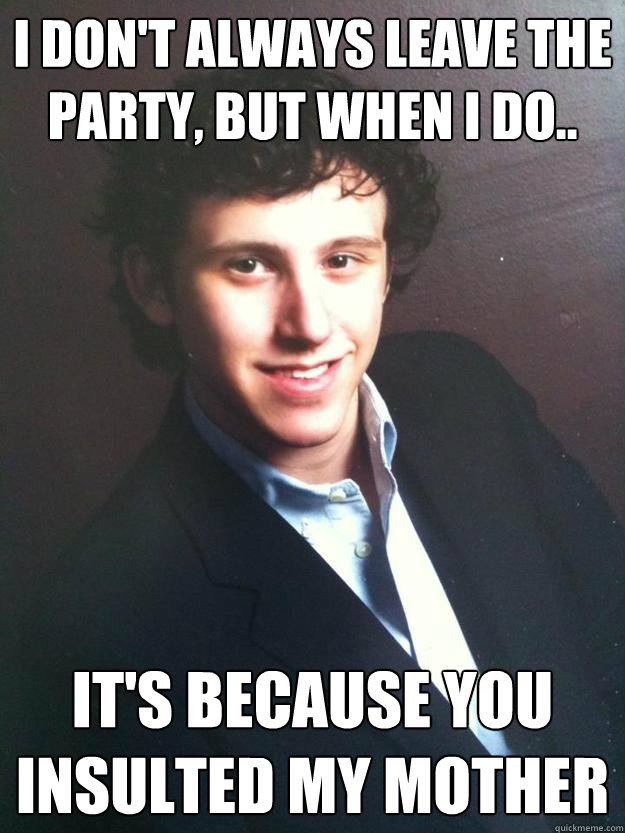 I don't always leave the party, but when I do.. It's because you insulted my mother  