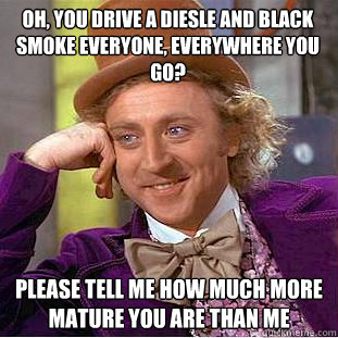 Oh, you drive a diesle and black smoke everyone, everywhere you go? Please tell me how much more mature you are than me  Condescending Wonka