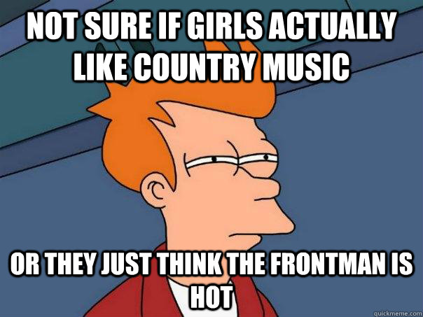 Not sure if girls actually like country music Or they just think the frontman is hot  Futurama Fry