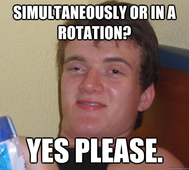 Simultaneously or in a rotation? Yes please.  10 Guy