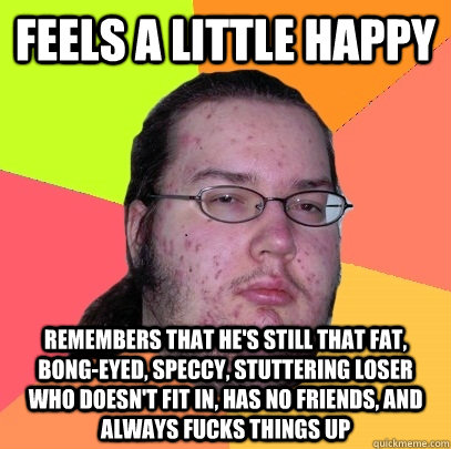 feels a little happy  remembers that he's still that fat, bong-eyed, speccy, stuttering loser who doesn't fit in, has no friends, and always fucks things up - feels a little happy  remembers that he's still that fat, bong-eyed, speccy, stuttering loser who doesn't fit in, has no friends, and always fucks things up  Butthurt Dweller