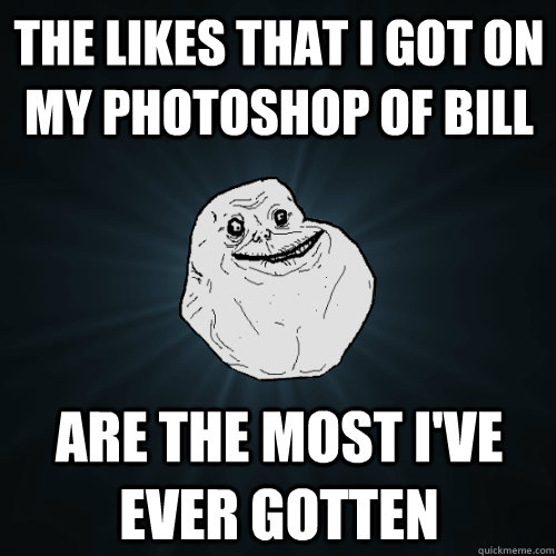 The Likes that i got on my photoshop of bill are the most i've ever gotten  Forever Alone