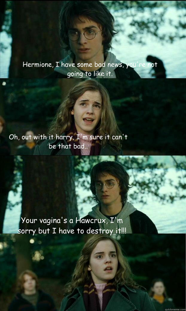 Hermione, I have some bad news, you're not going to like it. Oh, out with it harry, I'm sure it can't be that bad..
 Your vagina's a Hawcrux, I'm sorry but I have to destroy it!!! - Hermione, I have some bad news, you're not going to like it. Oh, out with it harry, I'm sure it can't be that bad..
 Your vagina's a Hawcrux, I'm sorry but I have to destroy it!!!  Horny Harry