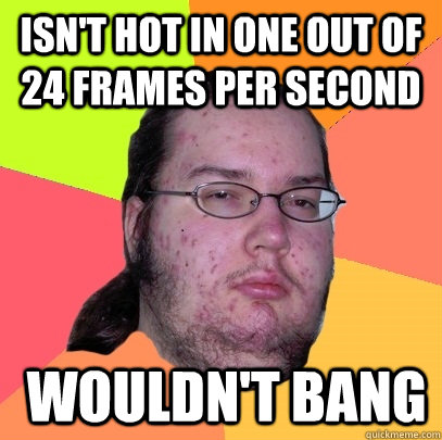 isn't hot in one out of 24 frames per second  wouldn't bang - isn't hot in one out of 24 frames per second  wouldn't bang  Butthurt Dweller