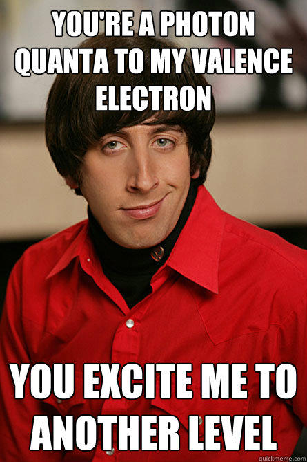 you're a photon quanta to my valence electron you excite me to another level  