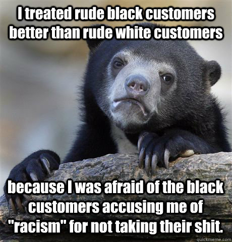 I treated rude black customers better than rude white customers because I was afraid of the black customers accusing me of 