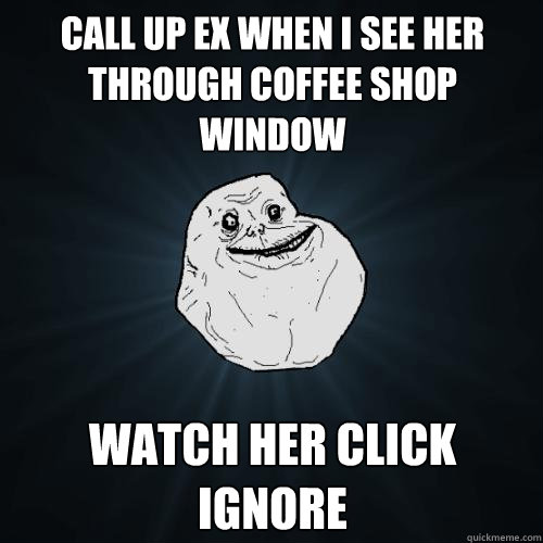 CALL UP EX WHEN I SEE HER THROUGH COFFEE SHOP WINDOW WATCH HER CLICK IGNORE  Forever Alone