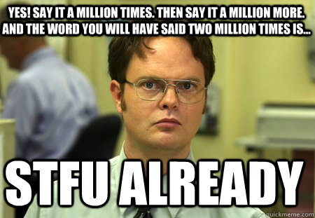 YES! Say it a million times. Then say it a million more. And the word you will have said two million times is...  STFU Already - YES! Say it a million times. Then say it a million more. And the word you will have said two million times is...  STFU Already  Schrute