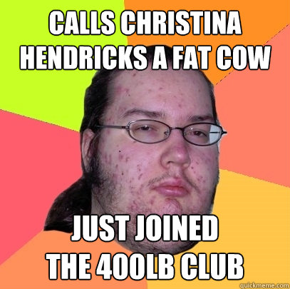 calls christina hendricks a fat cow just joined 
the 400LB CLUB  Butthurt Dweller