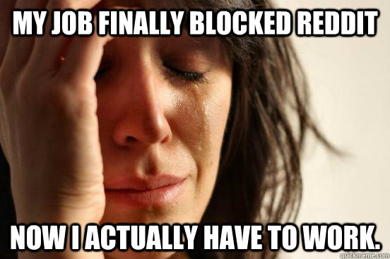 My job finally blocked reddit Now I actually have to work.  First World Problems