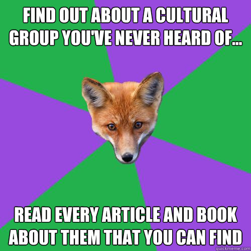 Find out about a cultural group you've never heard of... Read every article and book about them that you can find  Anthropology Major Fox