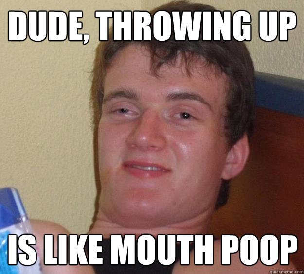 Dude, Throwing up Is like mouth poop  10 Guy