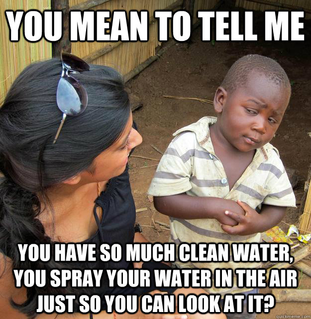 You mean to tell me you have so much clean water, you spray your water in the air just so you can look at it? - You mean to tell me you have so much clean water, you spray your water in the air just so you can look at it?  Skeptical Third World Child