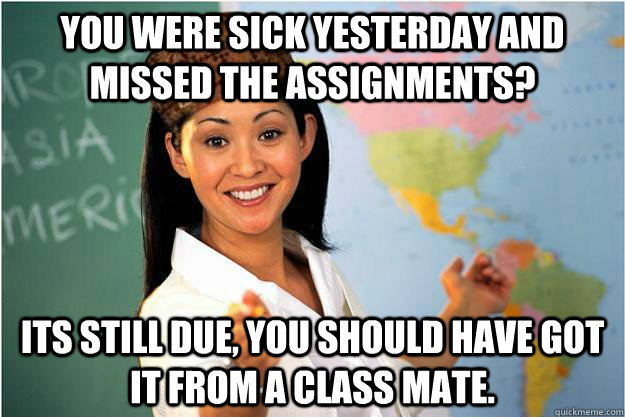 you were sick yesterday and missed the assignments? its still due, you should have got it from a class mate.  Scumbag Teacher