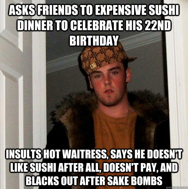 Asks friends to expensive sushi dinner to celebrate his 22nd birthday Insults hot waitress, says he doesn't like sushi after all, doesn't pay, and blacks out after sake bombs  Scumbag Steve