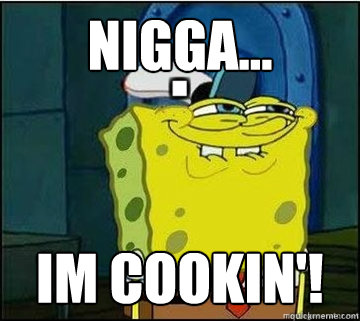 Nigga... Im COOKIN'!  Spongebob