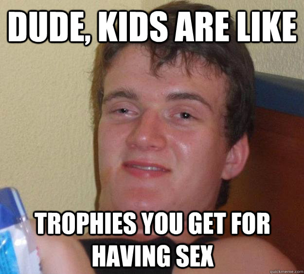 dude, Kids are like trophies YOu get for having sex - dude, Kids are like trophies YOu get for having sex  10 Guy