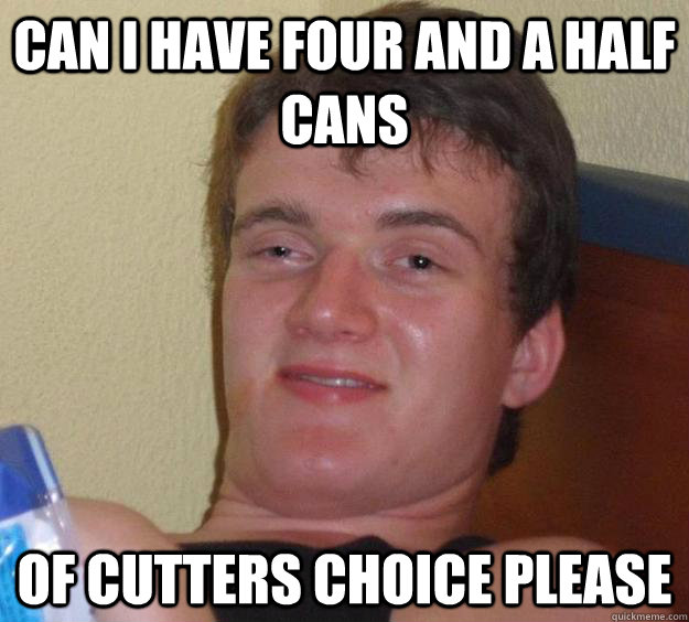 can i have four and a haLF CANS OF CUTTERS CHOICE PLEASE  10 Guy