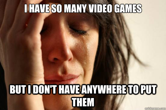 I have so many video games but I don't have anywhere to put them  First World Problems