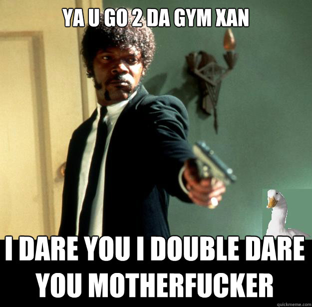 ya u go 2 da gym xan I dare you i double dare you motherfucker  