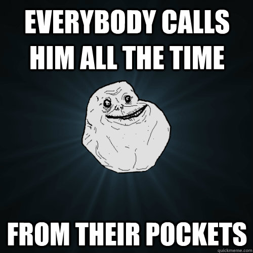 everybody calls him all the time from their pockets  Forever Alone