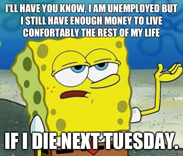 I'll have you know, I am unemployed but I still have enough money to live confortably the rest of my life If I die next Tuesday. - I'll have you know, I am unemployed but I still have enough money to live confortably the rest of my life If I die next Tuesday.  Tough Spongebob