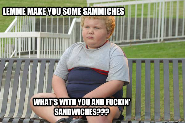 Lemme make you some sammiches What's with you and fuckin' sandwiches???  