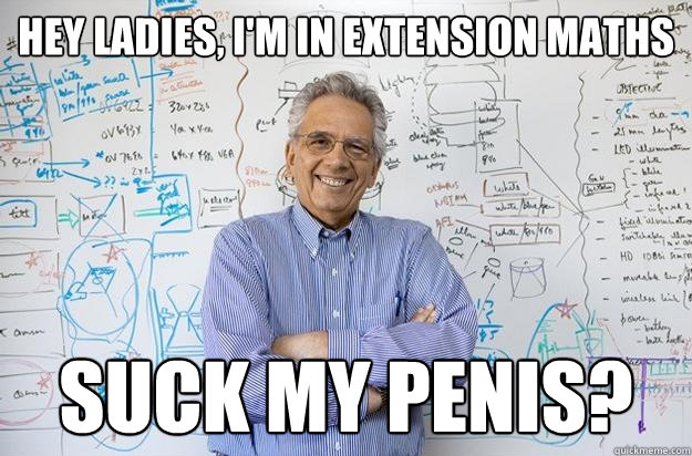 hey ladies, i'm in extension maths suck my penis? - hey ladies, i'm in extension maths suck my penis?  Engineering Professor