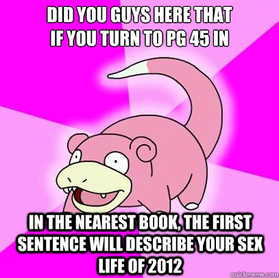 Did you guys here that
if you turn to pg 45 in
 in the nearest book, the first sentence will describe your sex life of 2012  Slowpoke