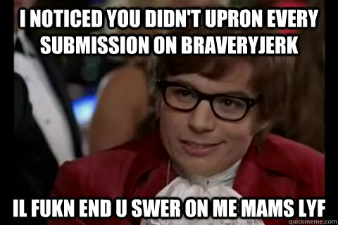 I noticed you didn't upron every submission on braveryjerk il fukn end u swer on me mams lyf  Dangerously - Austin Powers