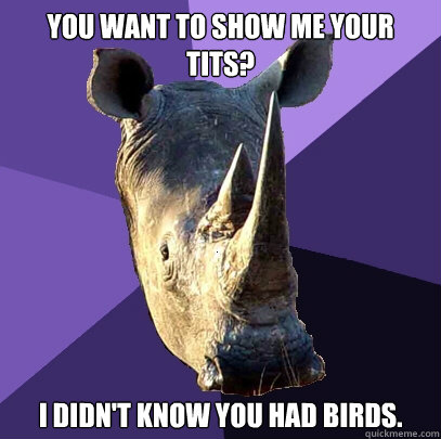 You want to show me your tits? I didn't know you had birds.  Sexually Oblivious Rhino