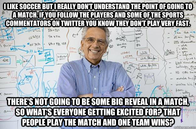 I like soccer but I really don't understand the point of going to a match. If you follow the players and some of the sports commentators on twitter you know they don't play very fast. There's not going to be some big reveal in a match, so what's everyone  - I like soccer but I really don't understand the point of going to a match. If you follow the players and some of the sports commentators on twitter you know they don't play very fast. There's not going to be some big reveal in a match, so what's everyone   Engineering Professor