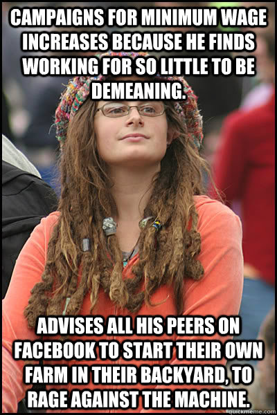 Campaigns for minimum wage increases because he finds working for so little to be demeaning. Advises all his peers on Facebook to start their own farm in their backyard, to rage against the machine. - Campaigns for minimum wage increases because he finds working for so little to be demeaning. Advises all his peers on Facebook to start their own farm in their backyard, to rage against the machine.  College Liberal