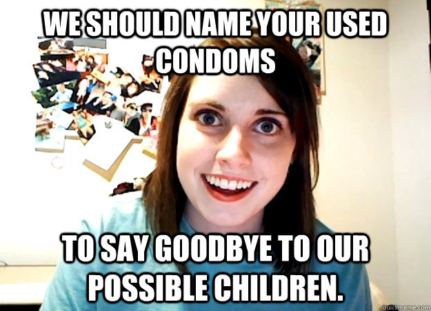 We should name your used condoms to say goodbye to our possible children. - We should name your used condoms to say goodbye to our possible children.  Overly Attached Girlfriend