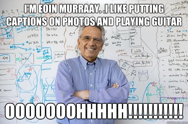 i'm eoin murraay. .i like putting captions on photos and playing guitar ooooooohhhhh!!!!!!!!!!!  Engineering Professor