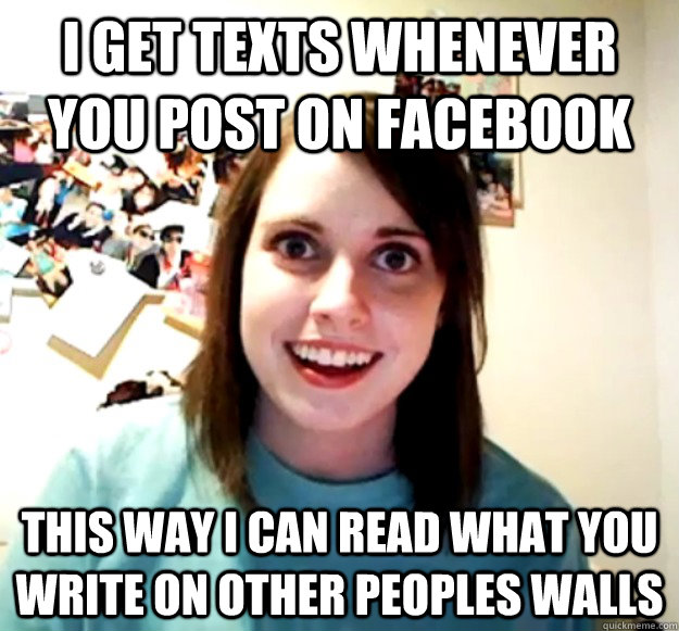 I Get texts whenever you post on facebook this way i can read what you write on other peoples walls  Overly Attached Girlfriend